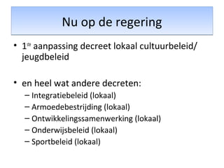Nu op de regeringNu op de regering
• 1ste
aanpassing decreet lokaal cultuurbeleid/
jeugdbeleid
• en heel wat andere decreten:
– Integratiebeleid (lokaal)
– Armoedebestrijding (lokaal)
– Ontwikkelingssamenwerking (lokaal)
– Onderwijsbeleid (lokaal)
– Sportbeleid (lokaal)
 