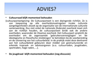 ADVIES?ADVIES?
• Cultuurraad blijft momenteel behouden
(cultuurpactwetgeving: De Cultuurpactwet is een dwingende richtlijn. Ze is
van toepassing op alle overheidsmaatregelen inzake culturele
aangelegenheden alsook op de organisatie van de internationale culturele
samenwerking. Dus niet enkel de nationale (federale) overheid moet zich
aan de richtlijn houden, de cultuurpactwet bindt ook de andere
overheden, waaronder de Vlaamse overheid. Het Cultuurpact verplicht de
overheden om de zogenaamde ‘gebruikersverenigingen’ en ‘de
ideologische en filosofische strekkingen’ te betrekken bij de voorbereiding
en de uitvoering van het cultuurbeleid. In de praktijk moet deze deelname
aan het cultuurbeleid gebeuren door middel van gestructureerde en
erkende inspraak- en adviesorganen (o.a. cultuurraden, jeugdraden,
sportraden, hoge raden, ...).
• De jeugdraad blijft momenteel behouden (nog discussie)
 