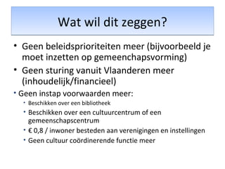 Wat wil dit zeggen?Wat wil dit zeggen?
• Geen beleidsprioriteiten meer (bijvoorbeeld je
moet inzetten op gemeenchapsvorming)
• Geen sturing vanuit Vlaanderen meer
(inhoudelijk/financieel)
• Geen instap voorwaarden meer:
• Beschikken over een bibliotheek
• Beschikken over een cultuurcentrum of een
gemeenschapscentrum
• € 0,8 / inwoner besteden aan verenigingen en instellingen
• Geen cultuur coördinerende functie meer
 