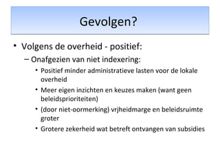 Gevolgen?Gevolgen?
• Volgens de overheid - positief:
– Onafgezien van niet indexering:
• Positief minder administratieve lasten voor de lokale
overheid
• Meer eigen inzichten en keuzes maken (want geen
beleidsprioriteiten)
• (door niet-oormerking) vrjheidmarge en beleidsruimte
groter
• Grotere zekerheid wat betreft ontvangen van subsidies
 