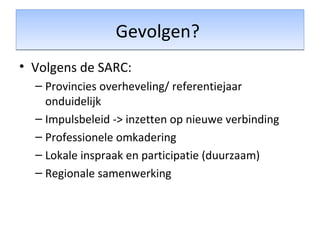 Gevolgen?Gevolgen?
• Volgens de SARC:
– Provincies overheveling/ referentiejaar
onduidelijk
– Impulsbeleid -> inzetten op nieuwe verbinding
– Professionele omkadering
– Lokale inspraak en participatie (duurzaam)
– Regionale samenwerking
 