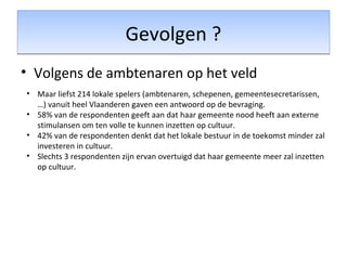 Gevolgen ?Gevolgen ?
• Volgens de ambtenaren op het veld
• Maar liefst 214 lokale spelers (ambtenaren, schepenen, gemeentesecretarissen,
…) vanuit heel Vlaanderen gaven een antwoord op de bevraging.
• 58% van de respondenten geeft aan dat haar gemeente nood heeft aan externe
stimulansen om ten volle te kunnen inzetten op cultuur.
• 42% van de respondenten denkt dat het lokale bestuur in de toekomst minder zal
investeren in cultuur.
• Slechts 3 respondenten zijn ervan overtuigd dat haar gemeente meer zal inzetten
op cultuur.
 