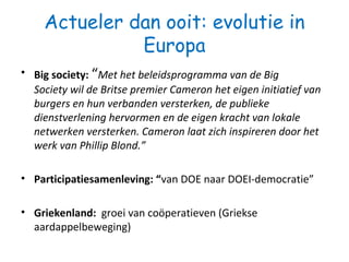 Actueler dan ooit: evolutie in
Europa
• Big society: “Met het beleidsprogramma van de Big
Society wil de Britse premier Cameron het eigen initiatief van
burgers en hun verbanden versterken, de publieke
dienstverlening hervormen en de eigen kracht van lokale
netwerken versterken. Cameron laat zich inspireren door het
werk van Phillip Blond.”
• Participatiesamenleving: “van DOE naar DOEI-democratie”
• Griekenland: groei van coöperatieven (Griekse
aardappelbeweging)
 