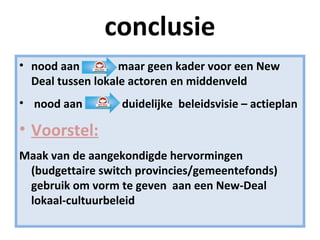 conclusie
• nood aan maar geen kader voor een New
Deal tussen lokale actoren en middenveld
• nood aan duidelijke beleidsvisie – actieplan
• Voorstel:
Maak van de aangekondigde hervormingen
(budgettaire switch provincies/gemeentefonds)
gebruik om vorm te geven aan een New-Deal
lokaal-cultuurbeleid
 