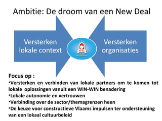 Ambitie: De droom van een New Deal
Focus op :
•Versterken en verbinden van lokale partners om te komen tot
lokale oplossingen vanuit een WIN-WIN benadering
•Lokale autonomie en vertrouwen
•Verbinding over de sector/themagrenzen heen
•De keuze voor constructieve Vlaams impulsen ter ondersteuning
van een lokaal cultuurbeleid
 
