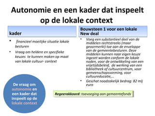 Autonomie en een kader dat inspeelt
op de lokale context
kaderkader
• financieel moeilijke situatie lokale
besturen
• Vraag om heldere en specifieke
keuzes te kunnen maken op maat
van lokale cultuur- context
Bouwsteen 1 voor een lokale
New deal
Bouwsteen 1 voor een lokale
New deal
• Voeg een substantieel deel van de
middelen rechtstreeks (maar
geoormerkt) toe aan de enveloppe
van de gemeentebesturen. Deze
middelen kunnen naar eigen keuze
ingezet worden conform de lokale
noden, voor de ontwikkeling van een
vrijetijdsbeleid, de werking van een
bibliotheek of cultuurcentrum, voor
gemeenschapsvorming, voor
cultuureducatie,…
• Geschat noodzakelijk bedrag: 82 mlj
euroDe vraag om
autonomie en
een kader dat
inspeelt op de
lokale context
Regeerakkoord: toevoeging aan gemeentefondsRegeerakkoord: toevoeging aan gemeentefonds
 