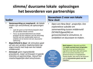 slimme/ duurzame lokale oplossingen
het bevorderen van partnerships
kaderkader
• Samenwerking en maatwerk- de lokale
noden zijn verschillend; de oplossingen
ook.
– Laat de vorm en het thema bepalen door
de specifieke lokale context.
– Focus op de betrokkenheid van lokale
groepen bij het indienen van de aanvraag,
vertrek van een wederzijdse wens en
ambitie om te komen tot een duurzame
oplossing.
• Beperktheid in duur: de stimulans gaat
uit van een verdere implementatie op
eigen kracht met hulp van het lokale
middenveld.
• Eenvoud: geen ingewikkelde
procedures, maar vertrouwen in goede
intenties en partnerships. Vanuit het
maatschappelijke doel omschreven.
Bouwsteen 2 voor een lokale
New deal:
Bouwsteen 2 voor een lokale
New deal:
• Open een New Deal - projectlijn. Een
exploratieve subsidie om
samenwerking tussen middenveld
(SCVW/Erfgoed/AK) en
gemeente/stad te stimuleren, te
ontdekken en duurzaam te maken.
slimme/
duurzame
lokale
oplossingen
het:
bevorderen
van
partnerships
Mark Suykens in Wascabi aug 2014:
“De lokale overheid moet terugtreden.
Maar als je aan gemeentebesturen
zegt dat ze niet meer alles zelf moeten
doen en de actieve krachten in de
gemeente kansen en mogelijkheden
moeten bieden, dan moet je die besturen
ook de instrumenten geven voor die
impulsen.”
Mark Suykens in Wascabi aug 2014:
“De lokale overheid moet terugtreden.
Maar als je aan gemeentebesturen
zegt dat ze niet meer alles zelf moeten
doen en de actieve krachten in de
gemeente kansen en mogelijkheden
moeten bieden, dan moet je die besturen
ook de instrumenten geven voor die
impulsen.”
 