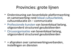 Provincies: grote lijnen
• Ondersteuning aan bovenlokale platformwerking
en samenwerking rond lokaal cultuurbeleid,
cultuureducatie en – communicatie
• Professionele kunsten van bovenlokaal belang,
uitgezonderd structureel gesubsidieerden
• Circusorganisaties van bovenlokaal belang,
uitgezonderd structureel gesubsidieerden
• + afspraken over samenwerkingsverbanden,
instellingen en diensten
 