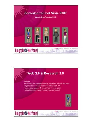 Zomerborrel met Visie 2007
             Web 2.0 en Research 2.0




   MARJA      NIESKE    HANNEKE      KJELL             ANNE


                                     INTRO   WEB 2.0   RESEARCH 2.0 TENSLOTTE




    Web 2.0 & Research 2.0

Inhoud
• Hanneke en Nieske vertellen wat het is en wie het doet
• Kjell zet de voorwaarden voor Research 2.0
• Anne past taggen & sharen toe in onderzoek
• Afsluiting met vragen en dan aan de borrel!




                                     INTRO   WEB 2.0   RESEARCH 2.0 TENSLOTTE
 