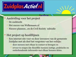 Aanleiding voor het project De zoektocht Het succes van Welkenaam.nl Nieuwe plannen…en de Civil Society  subsidie Het project op hoofdlijnen Een internet site voor en door inwoners van de gemeente Zuidplas met als doel het vergroten van het welzijn: door mensen met elkaar in contact te brengen en ervoor te zorgen dat diezelfde mensen nuttige, praktische en onderhoudende informatie met elkaar kunnen delen. 