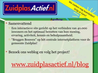 We zoeken nog teamleden!  Grijp je kans! Samenvattend Een interactieve site gericht op het verbinden van 40.000 inwoners en het optimaal benutten van hun mening, ervaring, activiteit, kennis en behulpzaamheid.  “ Bruggen Bouwen” op hét centrale internetplatform voor de gemeente Zuidplas! Bezoek ons weblog en volg het project! www.zuidplasactief.nl/blog 