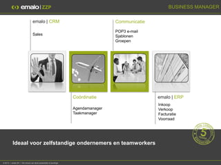 BUSINESS MANAGER

                                  emalo | CRM                                      Communicatie

                                                                                   POP3 e-mail
                                  Sales                                            Sjablonen
                                                                                   Groepen




                                                                   Coördinatie                    emalo | ERP
                                                                                                  Inkoop
                                                                   Agendamanager                  Verkoop
                                                                   Taakmanager                    Facturatie
                                                                                                  Voorraad




           Ideaal voor zelfstandige ondernemers en teamworkers


© 2013 I emalo BV I De inhoud van deze presentatie is beveiligd.
 