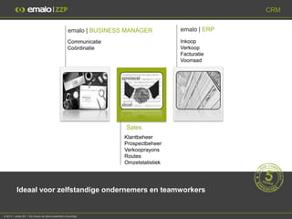 CRM


                                                       emalo | BUSINESS MANAGER          emalo | ERP
                                                       Communicatie                      Inkoop
                                                       Coördinatie                       Verkoop
                                                                                         Facturatie
                                                                                         Voorraad




                                                                       Sales
                                                                       Klantbeheer
                                                                       Prospectbeheer
                                                                       Verkooprayons
                                                                       Routes
                                                                       Omzetstatistiek




           Ideaal voor zelfstandige ondernemers en teamworkers


© 2013 I emalo BV I De inhoud van deze presentatie is beveiligd.
 