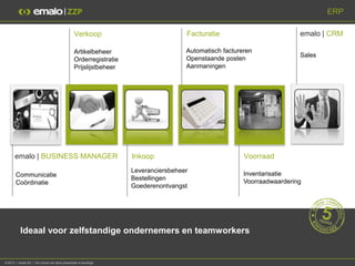 ERP

                                                 Verkoop                             Facturatie                          emalo | CRM

                                                 Artikelbeheer                       Automatisch factureren
                                                                                                                         Sales
                                                 Orderregistratie                    Openstaande posten
                                                 Prijslijstbeheer                    Aanmaningen




       emalo | BUSINESS MANAGER                                     Inkoop                              Voorraad
                                                                    Leveranciersbeheer
       Communicatie                                                                                     Inventarisatie
                                                                    Bestellingen
       Coördinatie                                                                                      Voorraadwaardering
                                                                    Goederenontvangst




           Ideaal voor zelfstandige ondernemers en teamworkers


© 2013 I emalo BV I De inhoud van deze presentatie is beveiligd.
 