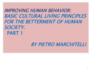 IMPROVING HUMAN BEHAVIOR:
BASIC CULTURAL LIVING PRINCIPLES
FOR THE BETTERMENT OF HUMAN
SOCIETY.
PART 1
BY PIETRO MARCHITELLI
1
 