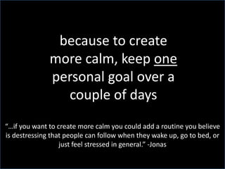 because to create more calm, keep one personal goal over a couple of days“…if you want to create more calm you could add a routine you believe is destressing that people can follow when they wake up, go to bed, or just feel stressed in general.” -Jonas