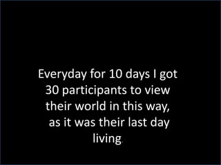 Everyday for 10 days I got 30 participants to view their world in this way, as it was their last day living.