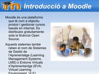 Introducció a Moodle Moodle és una plataforma que té com a objectiu produir i gestionar cursos basats en internet. Es distribueix gratuitamente sota la llicència Open Source. Aquests sistemes també reben el nom de Sistemes de Gestió de l’Aprenentatge (Learning Management Systems, LMS) o Entorns Virtuals d’Aprenentantge (EVA; Virtual Learning Environment, VLE). 