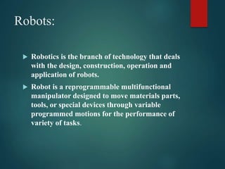 Robots:
 Robotics is the branch of technology that deals
with the design, construction, operation and
application of robots.
 Robot is a reprogrammable multifunctional
manipulator designed to move materials parts,
tools, or special devices through variable
programmed motions for the performance of
variety of tasks.
 