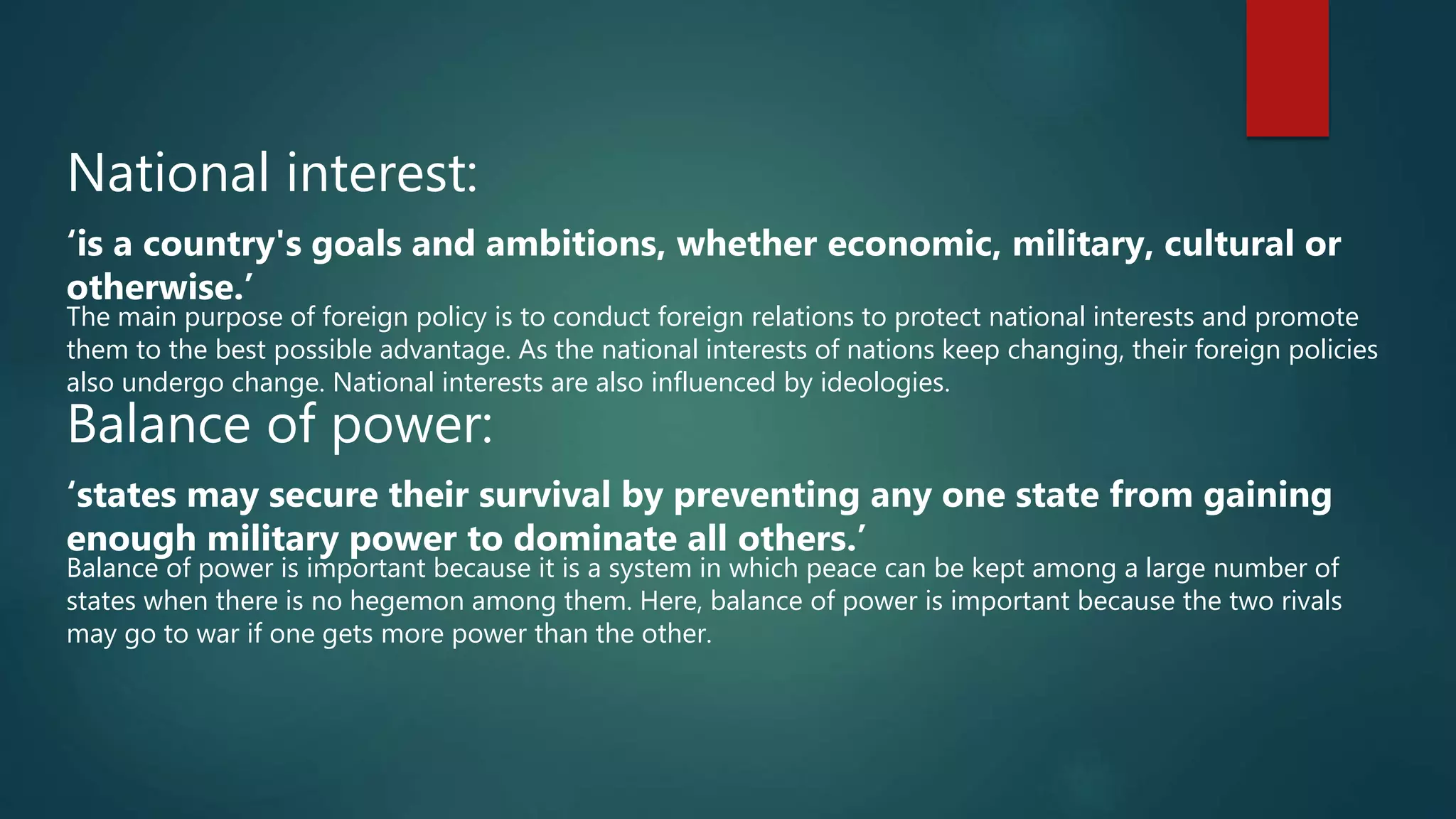 National interest:
‘is a country's goals and ambitions, whether economic, military, cultural or
otherwise.’
The main purpose of foreign policy is to conduct foreign relations to protect national interests and promote
them to the best possible advantage. As the national interests of nations keep changing, their foreign policies
also undergo change. National interests are also influenced by ideologies.
Balance of power:
‘states may secure their survival by preventing any one state from gaining
enough military power to dominate all others.’
Balance of power is important because it is a system in which peace can be kept among a large number of
states when there is no hegemon among them. Here, balance of power is important because the two rivals
may go to war if one gets more power than the other.
 