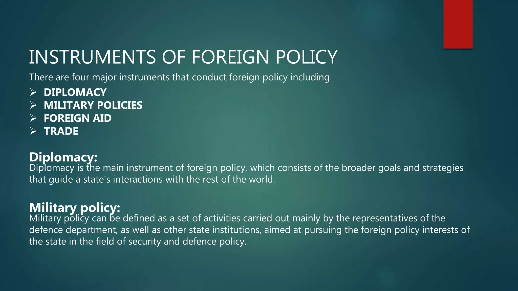 INSTRUMENTS OF FOREIGN POLICY
There are four major instruments that conduct foreign policy including
 DIPLOMACY
 MILITARY POLICIES
 FOREIGN AID
 TRADE
Diplomacy:
Diplomacy is the main instrument of foreign policy, which consists of the broader goals and strategies
that guide a state's interactions with the rest of the world.
Military policy:
Military policy can be defined as a set of activities carried out mainly by the representatives of the
defence department, as well as other state institutions, aimed at pursuing the foreign policy interests of
the state in the field of security and defence policy.
 