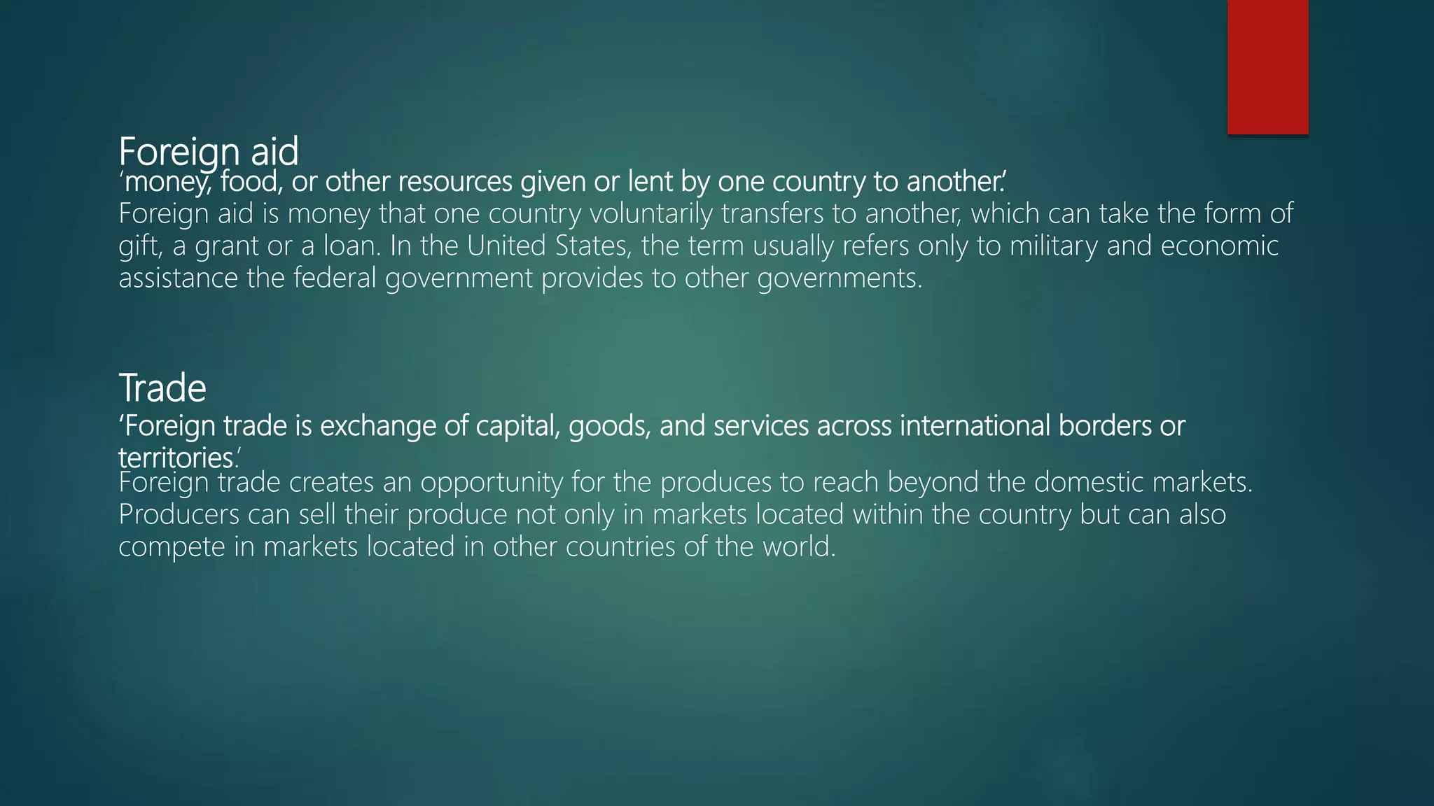 Foreign aid
‘money, food, or other resources given or lent by one country to another.’
Foreign aid is money that one country voluntarily transfers to another, which can take the form of
gift, a grant or a loan. In the United States, the term usually refers only to military and economic
assistance the federal government provides to other governments.
Trade
‘Foreign trade is exchange of capital, goods, and services across international borders or
territories.’
Foreign trade creates an opportunity for the produces to reach beyond the domestic markets.
Producers can sell their produce not only in markets located within the country but can also
compete in markets located in other countries of the world.
 
