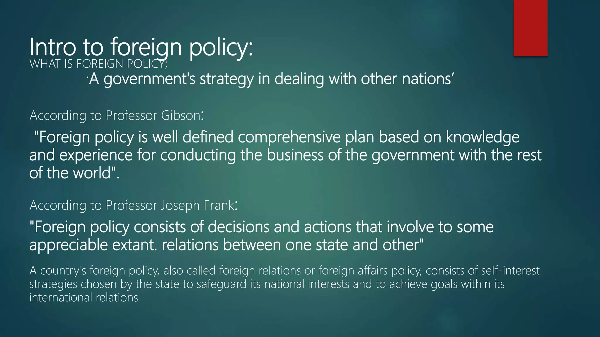 Intro to foreign policy:
WHAT IS FOREIGN POLICY;
‘A government's strategy in dealing with other nations’
According to Professor Gibson:
"Foreign policy is well defined comprehensive plan based on knowledge
and experience for conducting the business of the government with the rest
of the world".
According to Professor Joseph Frank:
"Foreign policy consists of decisions and actions that involve to some
appreciable extant. relations between one state and other"
A country's foreign policy, also called foreign relations or foreign affairs policy, consists of self-interest
strategies chosen by the state to safeguard its national interests and to achieve goals within its
international relations
 