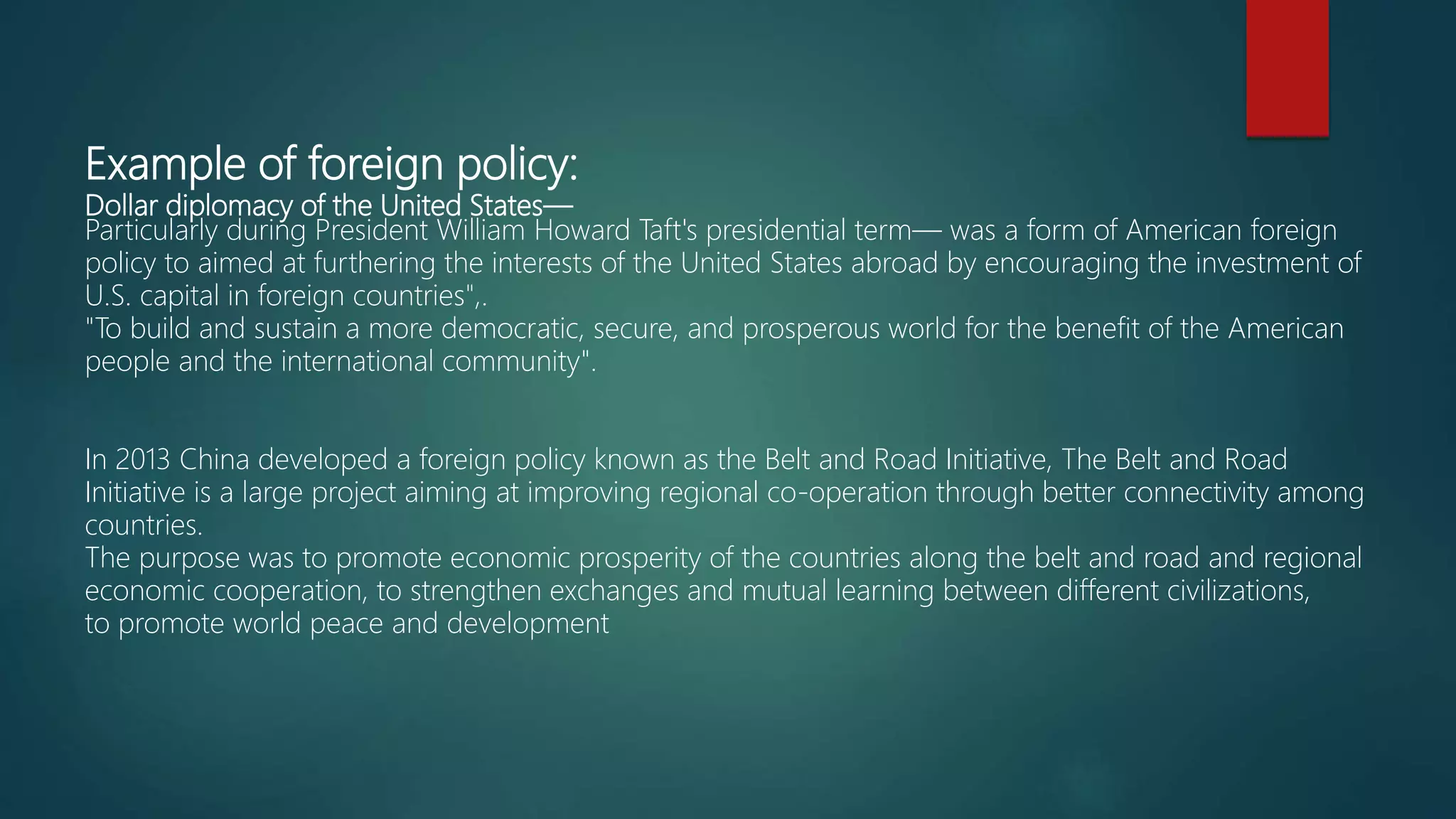 Example of foreign policy:
Dollar diplomacy of the United States—
Particularly during President William Howard Taft's presidential term— was a form of American foreign
policy to aimed at furthering the interests of the United States abroad by encouraging the investment of
U.S. capital in foreign countries",.
"To build and sustain a more democratic, secure, and prosperous world for the benefit of the American
people and the international community".
In 2013 China developed a foreign policy known as the Belt and Road Initiative, The Belt and Road
Initiative is a large project aiming at improving regional co-operation through better connectivity among
countries.
The purpose was to promote economic prosperity of the countries along the belt and road and regional
economic cooperation, to strengthen exchanges and mutual learning between different civilizations,
to promote world peace and development
 
