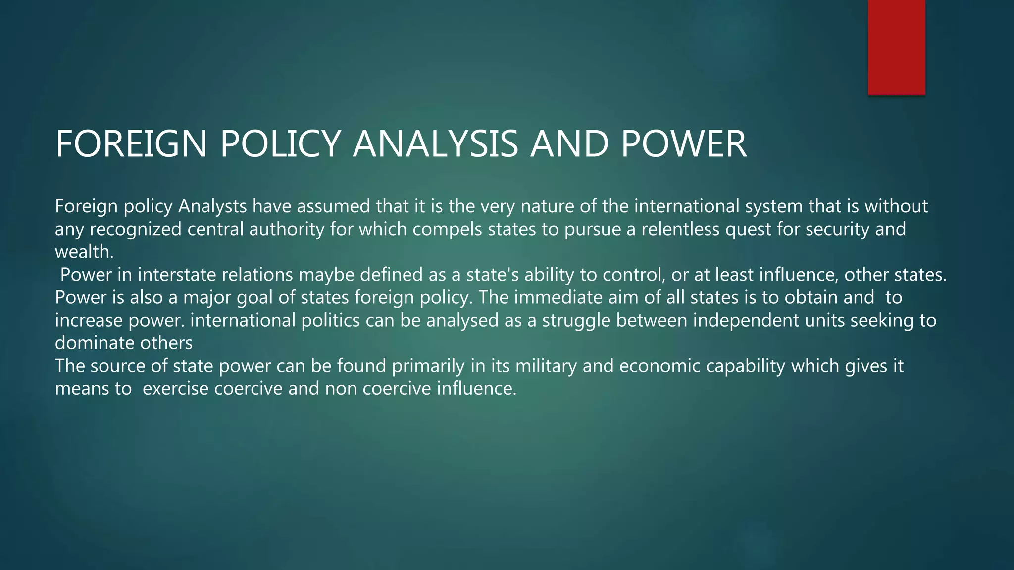 FOREIGN POLICY ANALYSIS AND POWER
Foreign policy Analysts have assumed that it is the very nature of the international system that is without
any recognized central authority for which compels states to pursue a relentless quest for security and
wealth.
Power in interstate relations maybe defined as a state's ability to control, or at least influence, other states.
Power is also a major goal of states foreign policy. The immediate aim of all states is to obtain and to
increase power. international politics can be analysed as a struggle between independent units seeking to
dominate others
The source of state power can be found primarily in its military and economic capability which gives it
means to exercise coercive and non coercive influence.
 