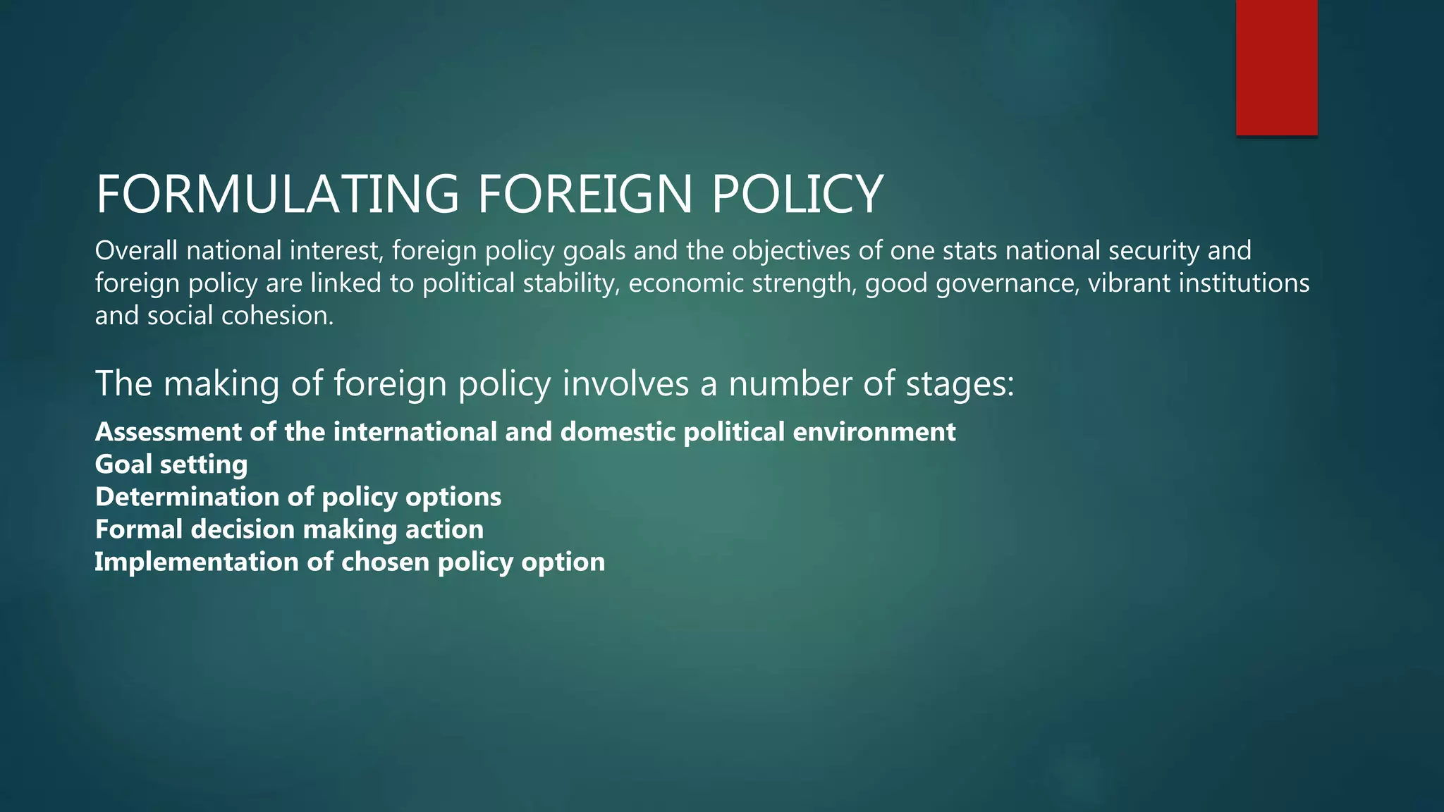 FORMULATING FOREIGN POLICY
Overall national interest, foreign policy goals and the objectives of one stats national security and
foreign policy are linked to political stability, economic strength, good governance, vibrant institutions
and social cohesion.
The making of foreign policy involves a number of stages:
Assessment of the international and domestic political environment
Goal setting
Determination of policy options
Formal decision making action
Implementation of chosen policy option
 