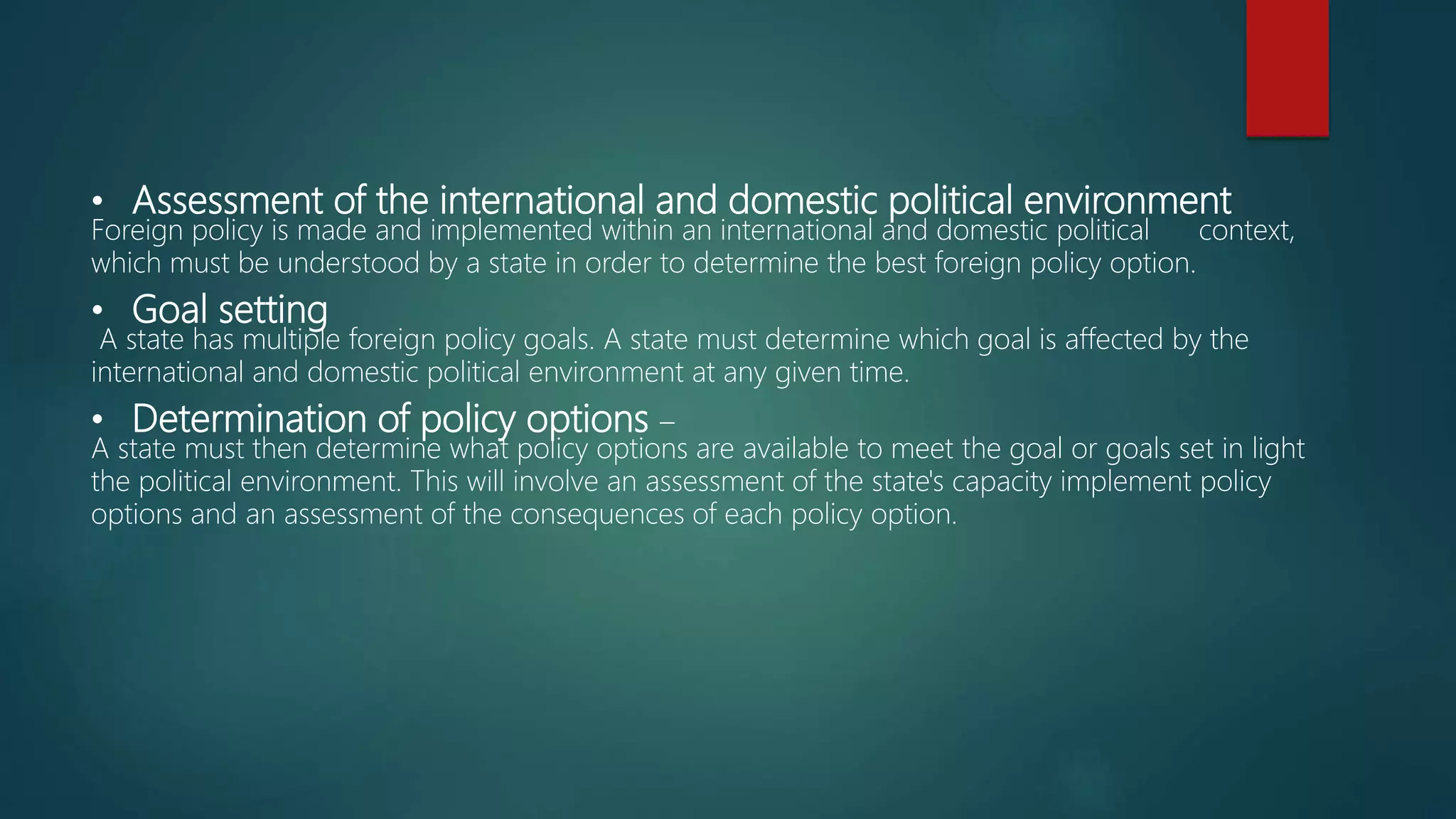 • Assessment of the international and domestic political environment
Foreign policy is made and implemented within an international and domestic political context,
which must be understood by a state in order to determine the best foreign policy option.
• Goal setting
A state has multiple foreign policy goals. A state must determine which goal is affected by the
international and domestic political environment at any given time.
• Determination of policy options –
A state must then determine what policy options are available to meet the goal or goals set in light
the political environment. This will involve an assessment of the state's capacity implement policy
options and an assessment of the consequences of each policy option.
 