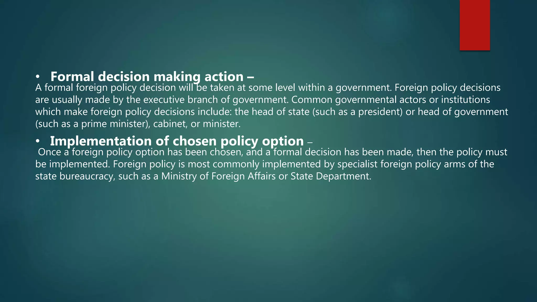 • Formal decision making action –
A formal foreign policy decision will be taken at some level within a government. Foreign policy decisions
are usually made by the executive branch of government. Common governmental actors or institutions
which make foreign policy decisions include: the head of state (such as a president) or head of government
(such as a prime minister), cabinet, or minister.
• Implementation of chosen policy option –
Once a foreign policy option has been chosen, and a formal decision has been made, then the policy must
be implemented. Foreign policy is most commonly implemented by specialist foreign policy arms of the
state bureaucracy, such as a Ministry of Foreign Affairs or State Department.
 