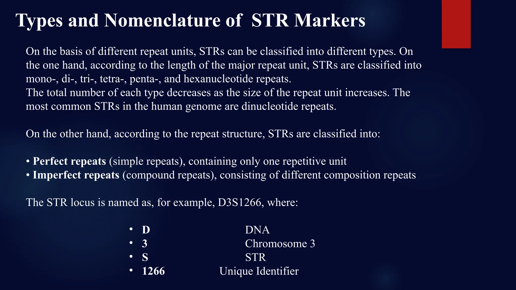 On the basis of different repeat units, STRs can be classified into different types. On
the one hand, according to the length of the major repeat unit, STRs are classified into
mono-, di-, tri-, tetra-, penta-, and hexanucleotide repeats.
The total number of each type decreases as the size of the repeat unit increases. The
most common STRs in the human genome are dinucleotide repeats.
On the other hand, according to the repeat structure, STRs are classified into:
• Perfect repeats (simple repeats), containing only one repetitive unit
• Imperfect repeats (compound repeats), consisting of different composition repeats
The STR locus is named as, for example, D3S1266, where:
• D DNA
• 3 Chromosome 3
• S STR
• 1266 Unique Identifier
Types and Nomenclature of STR Markers
 