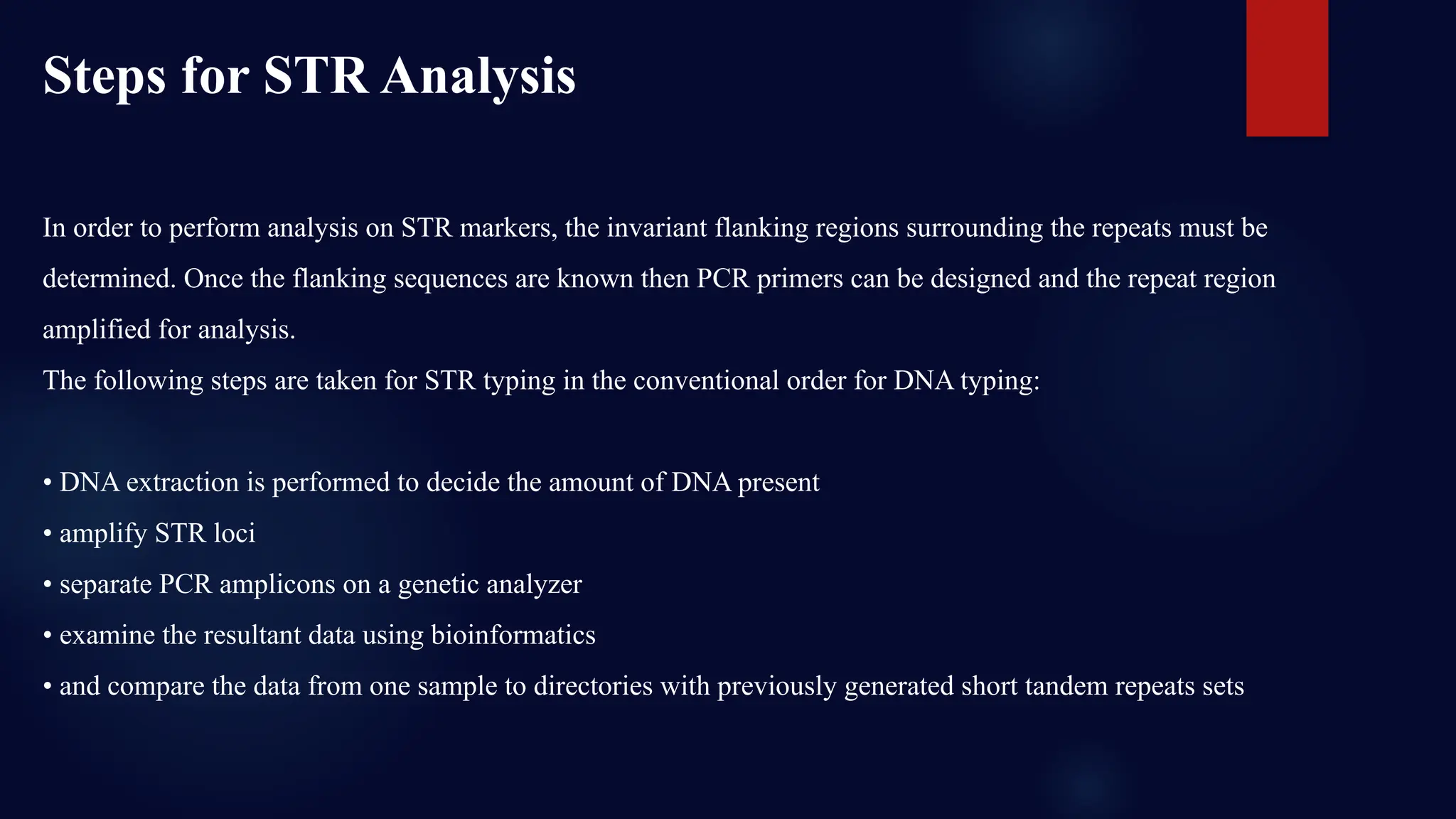 In order to perform analysis on STR markers, the invariant flanking regions surrounding the repeats must be
determined. Once the flanking sequences are known then PCR primers can be designed and the repeat region
amplified for analysis.
The following steps are taken for STR typing in the conventional order for DNA typing:
• DNA extraction is performed to decide the amount of DNA present
• amplify STR loci
• separate PCR amplicons on a genetic analyzer
• examine the resultant data using bioinformatics
• and compare the data from one sample to directories with previously generated short tandem repeats sets
Steps for STR Analysis
 