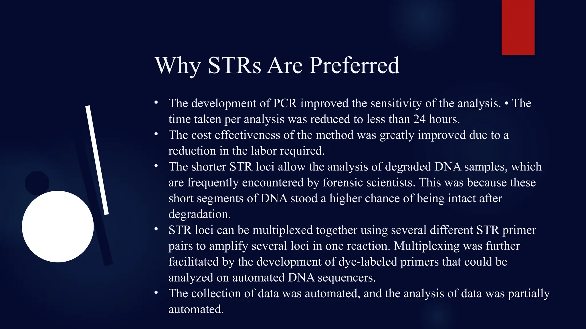 Why STRs Are Preferred
• The development of PCR improved the sensitivity of the analysis. • The
time taken per analysis was reduced to less than 24 hours.
• The cost effectiveness of the method was greatly improved due to a
reduction in the labor required.
• The shorter STR loci allow the analysis of degraded DNA samples, which
are frequently encountered by forensic scientists. This was because these
short segments of DNA stood a higher chance of being intact after
degradation.
• STR loci can be multiplexed together using several different STR primer
pairs to amplify several loci in one reaction. Multiplexing was further
facilitated by the development of dye-labeled primers that could be
analyzed on automated DNA sequencers.
• The collection of data was automated, and the analysis of data was partially
automated.
 