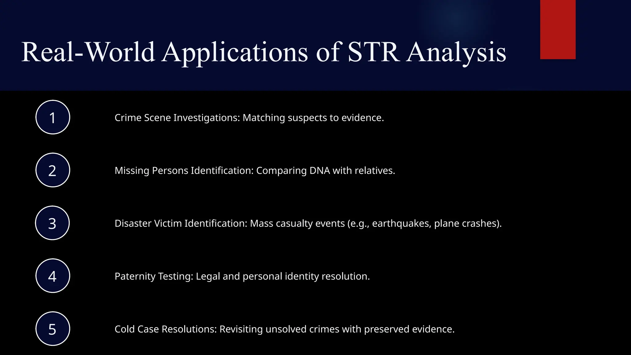 Real-World Applications of STR Analysis
Crime Scene Investigations: Matching suspects to evidence.
1
Missing Persons Identification: Comparing DNA with relatives.
2
Disaster Victim Identification: Mass casualty events (e.g., earthquakes, plane crashes).
3
Paternity Testing: Legal and personal identity resolution.
4
Cold Case Resolutions: Revisiting unsolved crimes with preserved evidence.
5
 