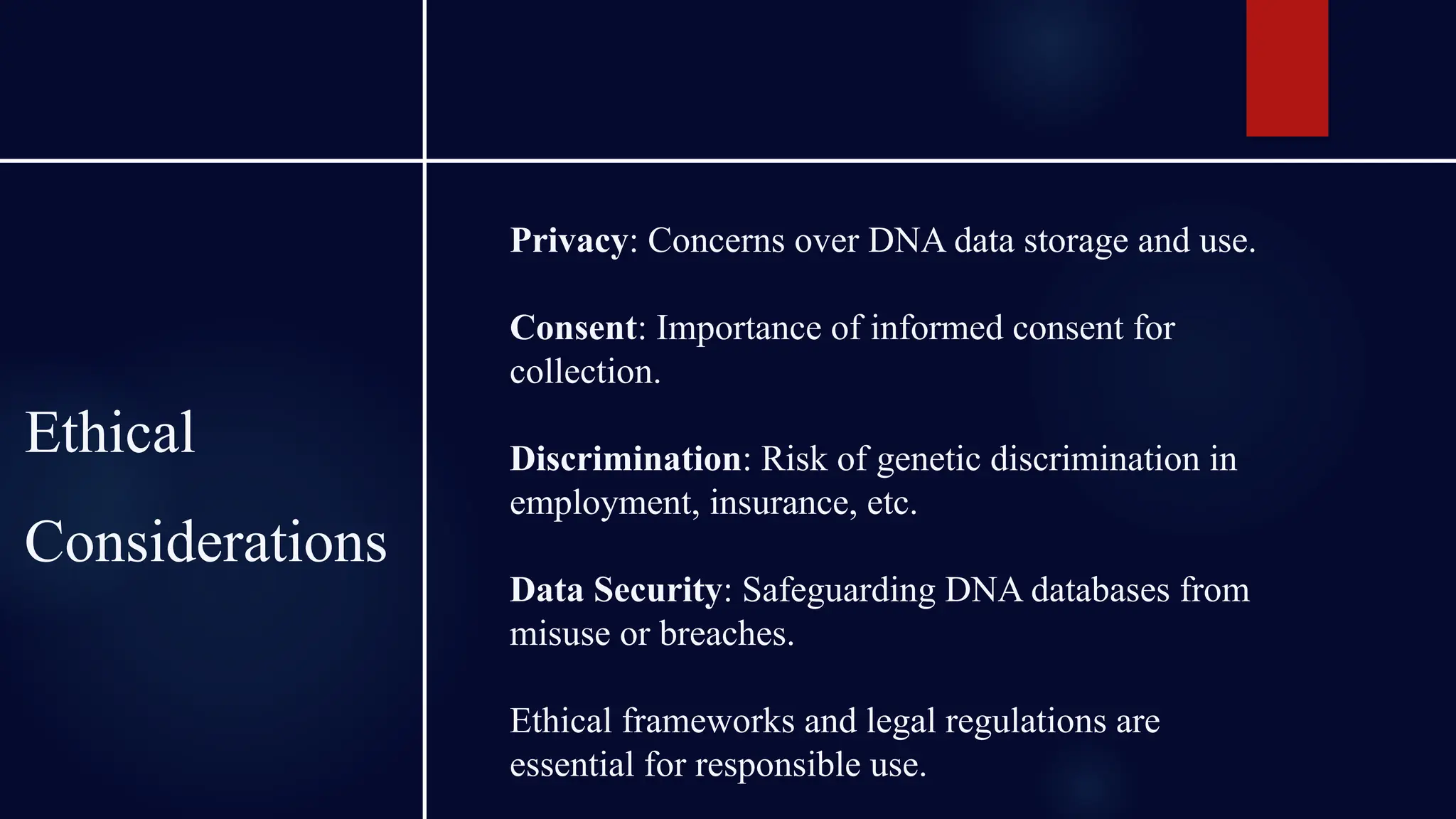 Ethical
Considerations
Privacy: Concerns over DNA data storage and use.
Consent: Importance of informed consent for
collection.
Discrimination: Risk of genetic discrimination in
employment, insurance, etc.
Data Security: Safeguarding DNA databases from
misuse or breaches.
Ethical frameworks and legal regulations are
essential for responsible use.
 