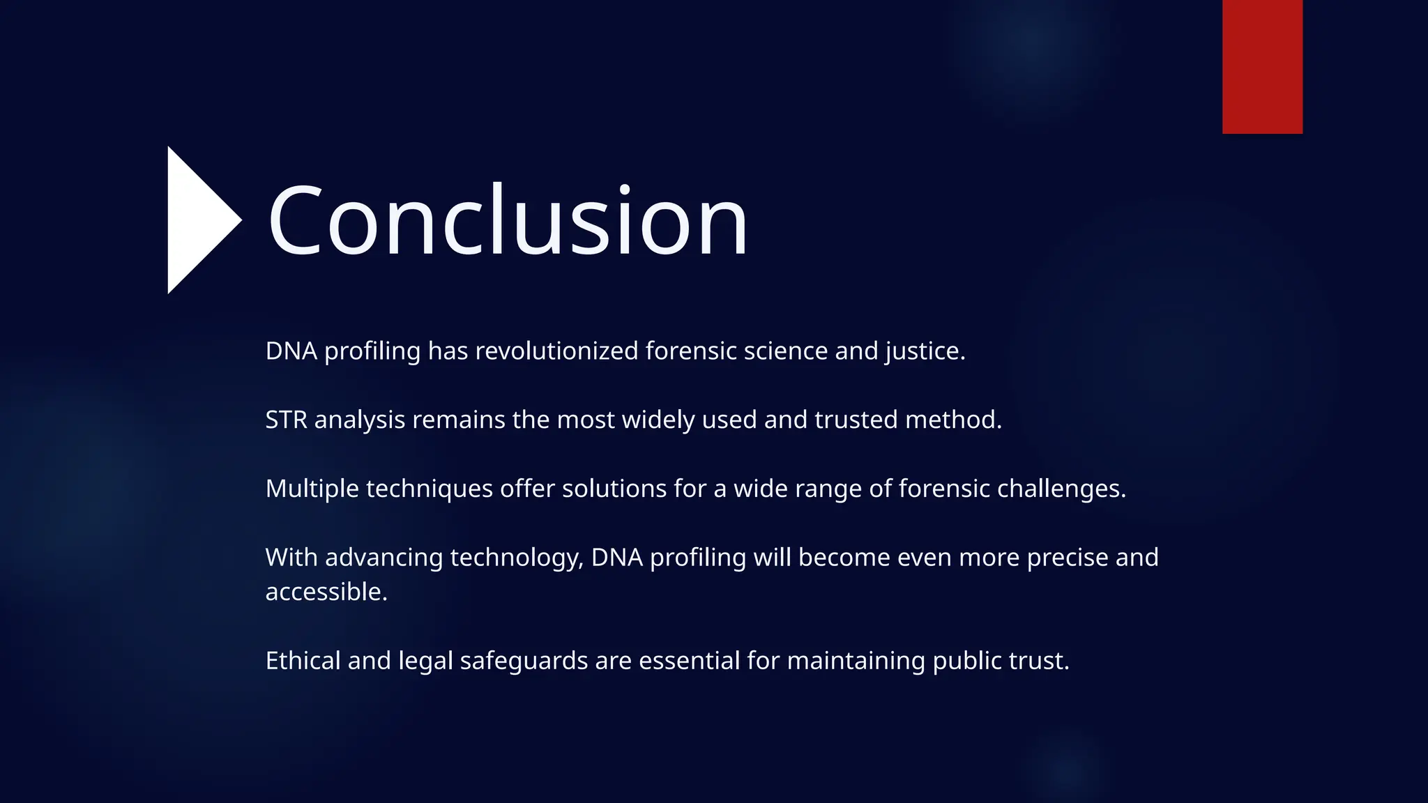 DNA profiling has revolutionized forensic science and justice.
STR analysis remains the most widely used and trusted method.
Multiple techniques offer solutions for a wide range of forensic challenges.
With advancing technology, DNA profiling will become even more precise and
accessible.
Ethical and legal safeguards are essential for maintaining public trust.
Conclusion
 