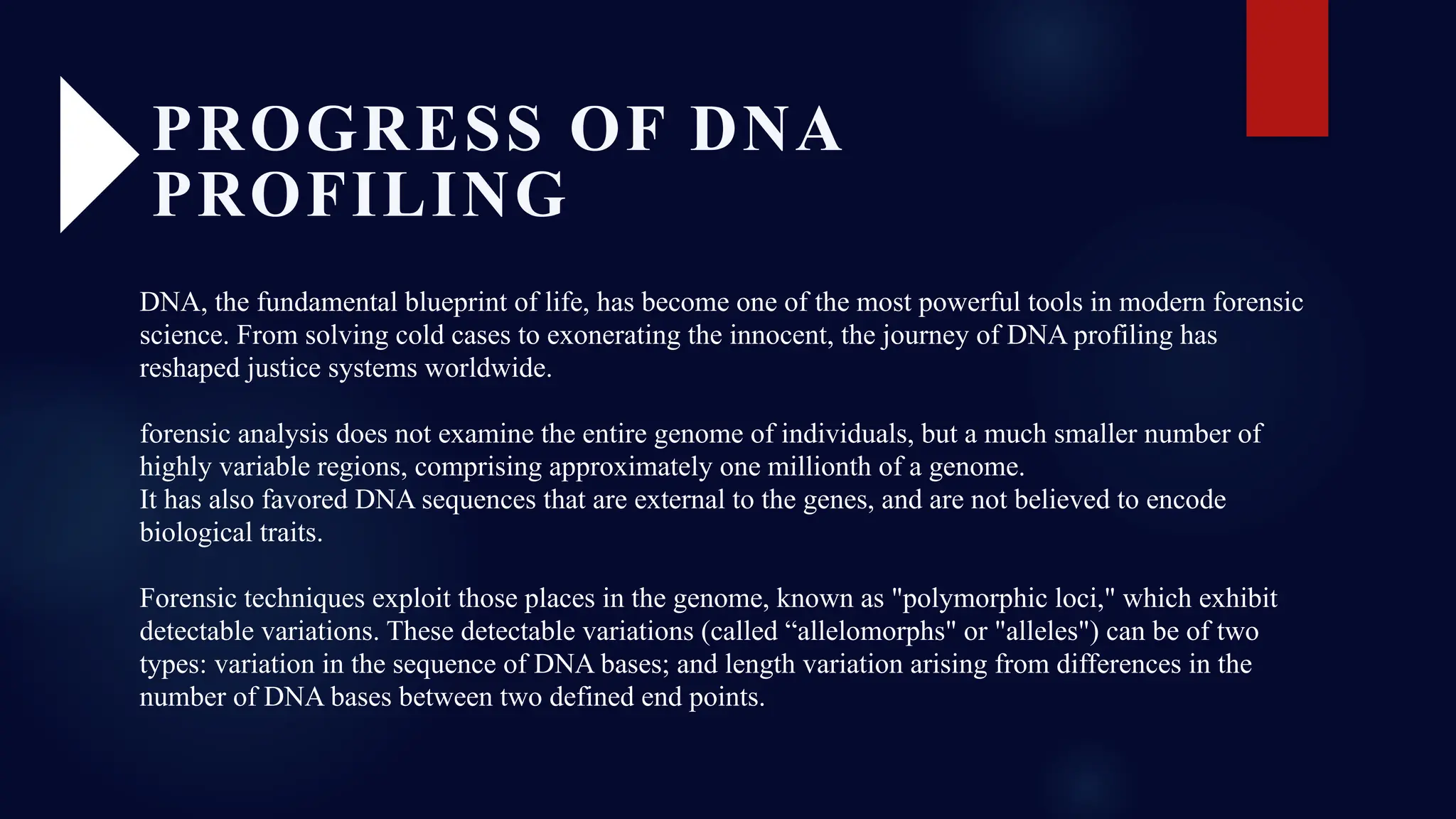 DNA, the fundamental blueprint of life, has become one of the most powerful tools in modern forensic
science. From solving cold cases to exonerating the innocent, the journey of DNA profiling has
reshaped justice systems worldwide.
forensic analysis does not examine the entire genome of individuals, but a much smaller number of
highly variable regions, comprising approximately one millionth of a genome.
It has also favored DNA sequences that are external to the genes, and are not believed to encode
biological traits.
Forensic techniques exploit those places in the genome, known as "polymorphic loci," which exhibit
detectable variations. These detectable variations (called “allelomorphs" or "alleles") can be of two
types: variation in the sequence of DNA bases; and length variation arising from differences in the
number of DNA bases between two defined end points.
PROGRESS OF DNA
PROFILING
 