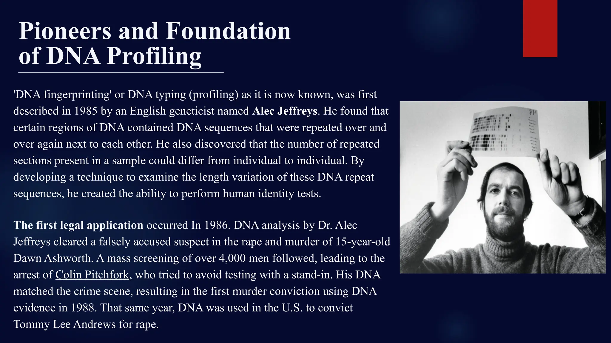The first legal application occurred In 1986. DNA analysis by Dr. Alec
Jeffreys cleared a falsely accused suspect in the rape and murder of 15-year-old
Dawn Ashworth. A mass screening of over 4,000 men followed, leading to the
arrest of Colin Pitchfork, who tried to avoid testing with a stand-in. His DNA
matched the crime scene, resulting in the first murder conviction using DNA
evidence in 1988. That same year, DNA was used in the U.S. to convict
Tommy Lee Andrews for rape.
'DNA fingerprinting' or DNA typing (profiling) as it is now known, was first
described in 1985 by an English geneticist named Alec Jeffreys. He found that
certain regions of DNA contained DNA sequences that were repeated over and
over again next to each other. He also discovered that the number of repeated
sections present in a sample could differ from individual to individual. By
developing a technique to examine the length variation of these DNA repeat
sequences, he created the ability to perform human identity tests.
Pioneers and Foundation
of DNA Profiling
 