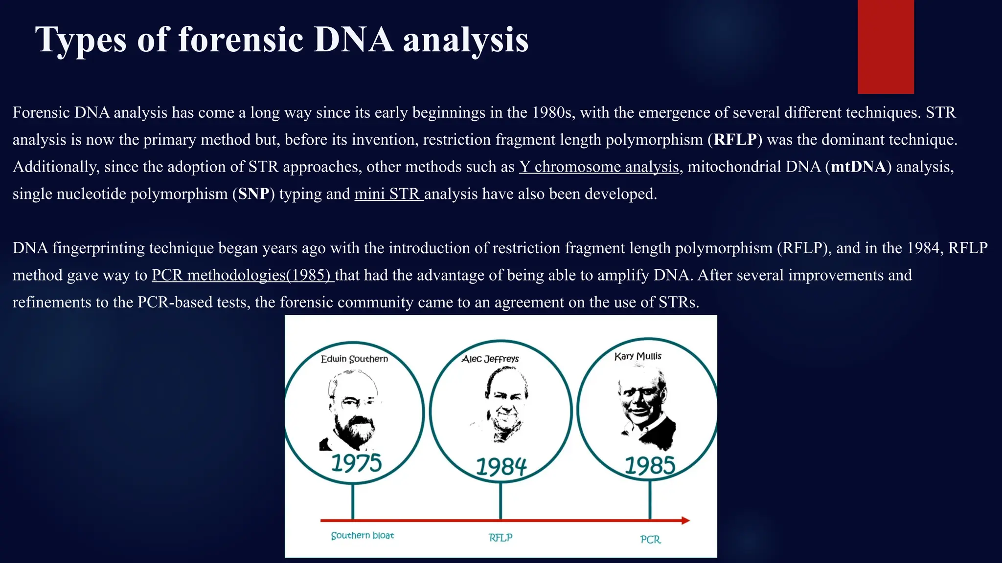 Forensic DNA analysis has come a long way since its early beginnings in the 1980s, with the emergence of several different techniques. STR
analysis is now the primary method but, before its invention, restriction fragment length polymorphism (RFLP) was the dominant technique.
Additionally, since the adoption of STR approaches, other methods such as Y chromosome analysis, mitochondrial DNA (mtDNA) analysis,
single nucleotide polymorphism (SNP) typing and mini STR analysis have also been developed.
DNA fingerprinting technique began years ago with the introduction of restriction fragment length polymorphism (RFLP), and in the 1984, RFLP
method gave way to PCR methodologies(1985) that had the advantage of being able to amplify DNA. After several improvements and
refinements to the PCR-based tests, the forensic community came to an agreement on the use of STRs.
Types of forensic DNA analysis
 