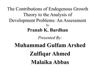 The Contributions of Endogenous Growth
Theory to the Analysis of
Development Problems: An Assessment
by
Pranab K. Bardhan
Presented By:
Muhammad Gulfam Arshed
Zulfiqar Ahmed
Malaika Abbas
 