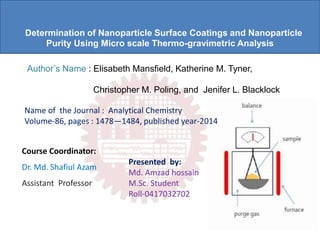 Determination of Nanoparticle Surface Coatings and Nanoparticle
Purity Using Micro scale Thermo-gravimetric Analysis
Author’s Name : Elisabeth Mansfield, Katherine M. Tyner,
Christopher M. Poling, and Jenifer L. Blacklock
Name of the Journal : Analytical Chemistry
Volume-86, pages : 1478—1484, published year-2014
Presented by:
Md. Amzad hossain
M.Sc. Student
Roll-0417032702
Course Coordinator:
Dr. Md. Shafiul Azam
Assistant Professor
 