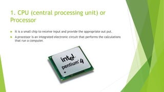 1. CPU (central processing unit) or
Processor
 It is a small chip to receive input and provide the appropriate out put.
 A processor is an integrated electronic circuit that performs the calculations
that run a computer.
 