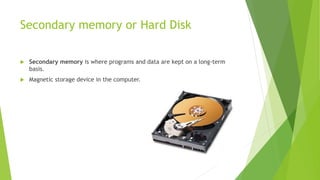 Secondary memory or Hard Disk
 Secondary memory is where programs and data are kept on a long-term
basis.
 Magnetic storage device in the computer.
 