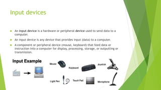 Input devices
 An input device is a hardware or peripheral device used to send data to a
computer.
 An input device is any device that provides input (data) to a computer.
 A component or peripheral device (mouse, keyboard) that feed data or
instruction into a computer for display, processing, storage, or outputting or
transmission.
 