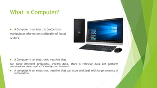 What is Computer?
 A Computer is an electric device that
manipulates information (collection of facts)
or data.
 A Computer is an electronic machine that
can solve different problems, process data, store & retrieve data and perform
calculations faster and efficiently than humans.
 A computer is an electronic machine that can store and deal with large amounts of
information.
 