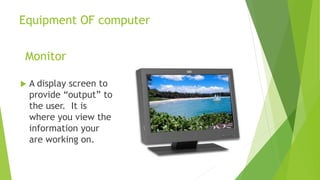 Equipment OF computer
Monitor
 A display screen to
provide “output” to
the user. It is
where you view the
information your
are working on.
 