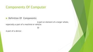 Components Of Computer
 Definition Of Components:
A part or element of a larger whole,
especially a part of a machine or vehicle.
Or
A part of a device
 