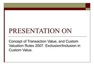 PRESENTATION ON  Concept of Transaction Value, and Custom Valuation Rules 2007. Exclusion/Inclusion in Custom Value. 